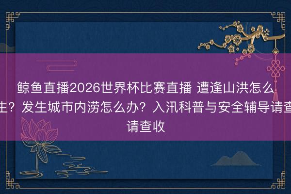 鲸鱼直播2026世界杯比赛直播 遭逢山洪怎么逃生?发生城市内涝怎么办?入汛科普与安全辅导请查收