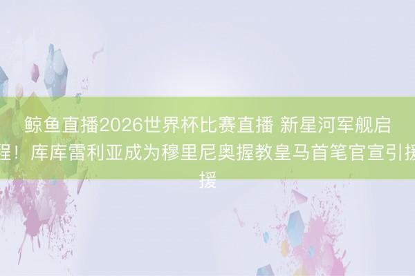 鲸鱼直播2026世界杯比赛直播 新星河军舰启程!库库雷利亚成为穆里尼奥握教皇马首笔官宣引援