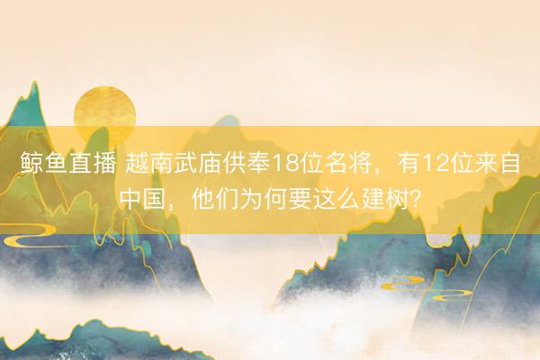 鲸鱼直播 越南武庙供奉18位名将,有12位来自中国,他们为何要这么建树?
