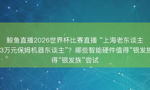 鲸鱼直播2026世界杯比赛直播 “上海老东谈主疯抢2.3万元保姆机器东谈主”?哪些智能硬件值得“银发族”尝试