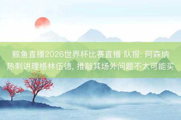 鲸鱼直播2026世界杯比赛直播 队报: 阿森纳热刺讲理格林伍德, 推敲其场外问题不太可能买