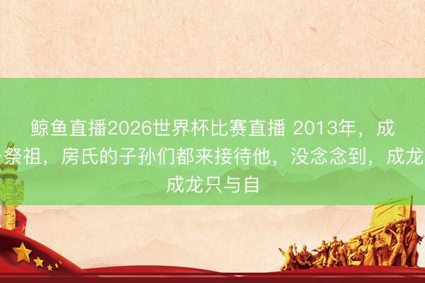鲸鱼直播2026世界杯比赛直播 2013年,成龙回乡祭祖,房氏的子孙们都来接待他,没念念到,成龙只与自