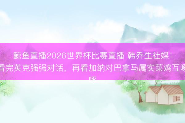 鲸鱼直播2026世界杯比赛直播 韩乔生社媒：看完英克强强对话，再看加纳对巴拿马属实菜鸡互啄