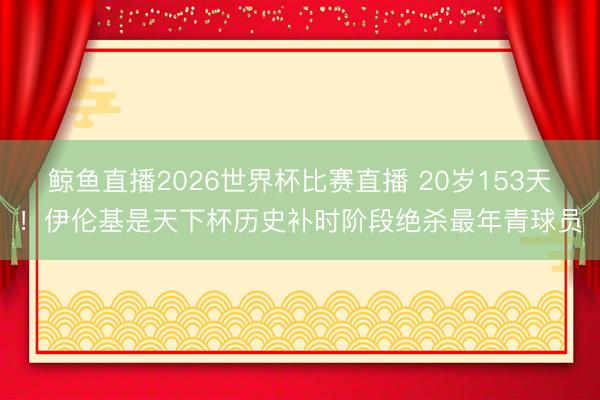 鲸鱼直播2026世界杯比赛直播 20岁153天!伊伦基是天下杯历史补时阶段绝杀最年青球员