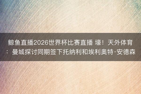 鲸鱼直播2026世界杯比赛直播 壕!天外体育:曼城探讨同期签下托纳利和埃利奥特·安德森