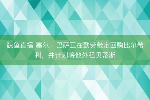 鲸鱼直播 塞尔:巴萨正在勤劳敲定回购比尔希利,并计划将他外租贝蒂斯