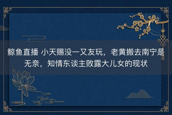 鲸鱼直播 小天赐没一又友玩，老黄搬去南宁是无奈，知情东谈主败露大儿女的现状