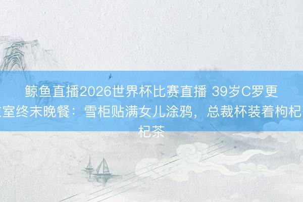 鲸鱼直播2026世界杯比赛直播 39岁C罗更衣室终末晚餐:雪柜贴满女儿涂鸦,总裁杯装着枸杞茶