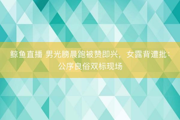 鲸鱼直播 男光膀晨跑被赞即兴,女露背遭批:公序良俗双标现场